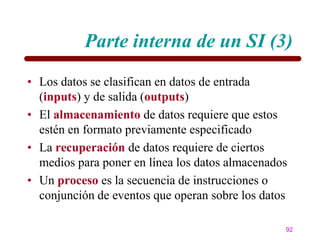 Parte interna de un SI (3)
• Los datos se clasifican en datos de entrada
  (inputs) y de salida (outputs)
• El almacenamiento de datos requiere que estos
  estén en formato previamente especificado
• La recuperación de datos requiere de ciertos
  medios para poner en línea los datos almacenados
• Un proceso es la secuencia de instrucciones o
  conjunción de eventos que operan sobre los datos

                                                 92
 