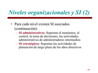 Niveles organizacionales y SI (2)
• Para cada nivel existen SI asociados
  (continuación):
   – SI administrativos: Soportan el monitoreo, el
     control, la toma de decisiones, las actividades
     administrativas de administradores intermedios
   – SI estratégicos: Soportan las actividades de
     planeación de largo plazo de los altos directivos




                                                         99
 
