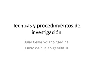 Técnicas y procedimientos de
        investigación
    Julio Cesar Solano Medina
    Curso de núcleo general II
 