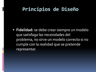 Principios de Diseño
 Fidelidad: se debe crear siempre un modelo
que satisfaga las necesidades del
problema, no sirve un modelo correcto si no
cumple con la realidad que se pretende
representar.
 