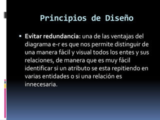  Evitar redundancia: una de las ventajas del
diagrama e-r es que nos permite distinguir de
una manera fácil y visual todos los entes y sus
relaciones, de manera que es muy fácil
identificar si un atributo se esta repitiendo en
varias entidades o si una relación es
innecesaria.
Principios de Diseño
 