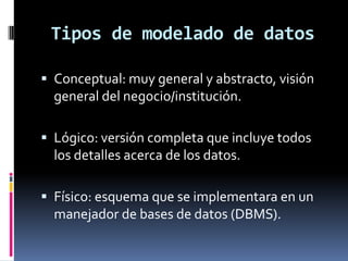 Tipos de modelado de datos
 Conceptual: muy general y abstracto, visión
general del negocio/institución.
 Lógico: versión completa que incluye todos
los detalles acerca de los datos.
 Físico: esquema que se implementara en un
manejador de bases de datos (DBMS).
 