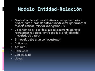 Modelo Entidad-Relación
 Generalmente todo modelo tiene una representación
gráfica, para el caso de datos el modelo más popular es el
modelo entidad-relación o diagrama E/R.
 Se denomina así debido a que precisamente permite
representar relaciones entre entidades (objetivo del
modelado de datos).
 El modelo debe estar compuesto por:
 Entidades
 Atributos
 Relaciones
 Cardinalidad
 Llaves
 