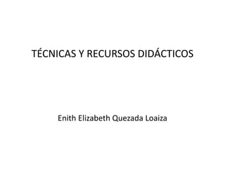 TÉCNICAS Y RECURSOS DIDÁCTICOS




    Enith Elizabeth Quezada Loaiza
 