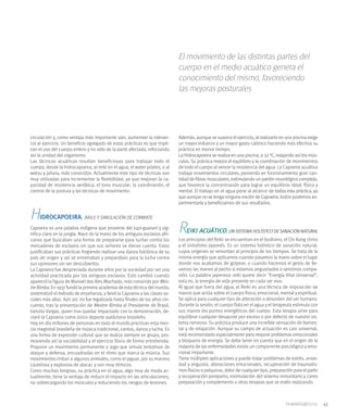 El movimiento de las distintas partes del
                                                                              cuerpo en el medio acuático genera el
                                                                              conocimiento del mismo, favoreciendo
                                                                              las mejoras posturales




circulación y, como ventaja más importante aún, aumentan la toleran-          Además, aunque se suavice el ejercicio, al realizarlo en una piscina exige
cia al ejercicio. Un beneficio agregado de estas prácticas es que impli-      un mayor esfuerzo y un mayor gasto calórico haciendo más efectiva su
can el uso del cuerpo entero y no sólo de la parte afectada, reforzando       práctica en menor tiempo.
así la unidad del organismo.                                                  La Hidrocapoeira se realiza en una piscina, a 32 0C, relajando así los mús-
Las técnicas acuáticas resultan beneficiosas para trabajar todo el            culos. Su práctica mejora el equilibrio y la coordinación de movimientos
cuerpo, desde la hidrocapoeira, al reiki en el agua, el water pilates, o al   de todo el cuerpo al vencer la resistencia del agua. La Capoeira acuática
watsu y jahara, más conocidos. Actualmente este tipo de técnicas son          trabaja movimientos circulares, poniendo en funcionamiento gran can-
muy utilizadas para incrementar la flexibilidad, ya que mejoran la ca-        tidad de fibras musculares, estimulando un patrón neurológico complejo,
pacidad de resistencia aeróbica, el tono muscular, la coordinación, el        que favorece la concentración para lograr un equilibrio ideal: físico y
control de la postura y las técnicas de movimiento.                           mental. El trabajo en el agua pone al alcance de todos esta práctica, ya
                                                                              que aunque no se tenga ninguna noción de Capoeira, todos podemos ex-
                                                                              perimentarla y beneficiarnos de sus resultados.

H    IDROCAPOEIRA, BAILE Y SIMULACIÓN DE COMBATE
Capoeira es una palabra indígena que proviene del tupi-guaraní y sig-
nifica claro en la jungla. Nace de la mano de los antiguos esclavos afri-
                                                                              R   EIKI ACUÁTICO, UN SISTEMA HOLÍSTICO DE SANACIÓN NATURAL
canos que buscaban una forma de prepararse para luchar contra los             Los principios del Reiki se encuentran en el budismo, el Chi Kung chino
mercaderes de esclavos sin que sus señores se dieran cuenta. Estos            y el sintoísmo japonés. Es un sistema holístico de sanación natural,
justificaban sus prácticas fingiendo realizar una danza folclórica de su      cuyos orígenes se remontan al principio de los tiempos. Se trata de la
país de origen y así se entrenaban y preparaban para la lucha contra          misma energía que aplicamos cuando pasamos la mano sobre el lugar
sus opresores sin ser descubiertos.                                           donde nos acabamos de golpear, o cuando hacemos el gesto de lle-
La Capoeira fue despreciada durante años por la sociedad por ser una          varnos las manos al pecho si estamos angustiados o sentimos compa-
actividad practicada por los antiguos esclavos. Esto cambió cuando            sión. La palabra japonesa reiki quiere decir “Energía Vital Universal”;
apareció la figura de Manoel dos Reis Machado, más conocido por Mes-          esto es, la energía de vida presente en cada ser vivo.
tre Bimba. En 1937 fundó la primera academia de esta técnica del mundo,       Al igual que fuera del agua, el Reiki es una técnica de imposición de
sistematizó el método de enseñanza, y llevó la Capoeira a las clases so-      manos que actúa sobre el cuerpo físico, emocional, mental y espiritual.
ciales más altas. Aún así, no fue legalizada hasta finales de los años cin-   Se aplica para cualquier tipo de alteración o desorden del ser humano.
cuenta, tras la presentación de Mestre Bimba al Presidente de Brasil,         Durante la sesión, el cuerpo flota en el agua y el terapeuta estimula con
Getulio Vargas, quien tras quedar impactado con la demostración, de-          sus manos los puntos energéticos del cuerpo. Esta terapia sirve para
claró la Capoeira como único deporte autóctono brasileño.                     equilibrar cualquier desajuste por exceso o por defecto de nuestro sis-
Hoy en día millones de personas en todo el mundo practican esta mez-          tema nervioso. Su práctica produce una increíble sensación de bienes-
cla magistral brasileña de música tradicional, cantos, danza y lucha. Es      tar y de relajación. Aunque su campo de actuación es casi universal,
una forma de expresión cultural que se realiza siempre en grupo, pro-         está recomendado especialmente para mejorar problemas emocionales
moviendo así la sociabilidad y el ejercicio físico de forma entretenida.      y bloqueos de energía. Se debe tener en cuenta que en el origen de la
Propone un movimiento permanente o jogo que simula tentativas de              mayoría de las enfermedades existe un componente psicológico y emo-
ataque y defensa, encuadradas en el ritmo que marca la música. Sus            cional importante.
movimientos imitan a algunos animales, como el jaguar, por su manera          Tiene múltiples aplicaciones y puede tratar problemas de estrés, ansie-
cautelosa y explosiva de atacar, y son muy rítmicos.                          dad y angustia, alteraciones emocionales, recuperación de traumatis-
Como muchas terapias, su práctica en el agua, algo muy de moda ac-            mos físicos o psíquicos, dolor de cualquier tipo, preparación para el parto
tualmente, tiene la ventaja de reducir el impacto en las articulaciones,      y recuperación postparto, estimulación del sistema inmunitario y como
no sobrecargando los músculos y reduciendo los riesgos de lesiones.           preparación y complemento a otras terapias que se estén realizando.



                                                                                                                                                            41
 