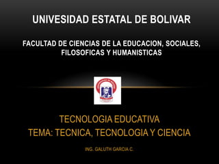 UNIVESIDAD ESTATAL DE BOLIVAR

FACULTAD DE CIENCIAS DE LA EDUCACION, SOCIALES,
          FILOSOFICAS Y HUMANISTICAS




        TECNOLOGIA EDUCATIVA
 TEMA: TECNICA, TECNOLOGIA Y CIENCIA
                ING. GALUTH GARCIA C.
 