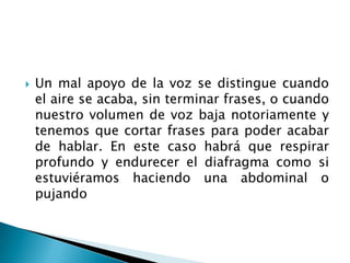    Un mal apoyo de la voz se distingue cuando
    el aire se acaba, sin terminar frases, o cuando
    nuestro volumen de voz baja notoriamente y
    tenemos que cortar frases para poder acabar
    de hablar. En este caso habrá que respirar
    profundo y endurecer el diafragma como si
    estuviéramos haciendo una abdominal o
    pujando
 