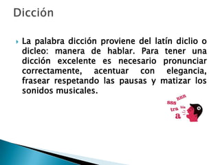    La palabra dicción proviene del latín diclio o
    dicleo: manera de hablar. Para tener una
    dicción excelente es necesario pronunciar
    correctamente, acentuar con elegancia,
    frasear respetando las pausas y matizar los
    sonidos musicales.
 