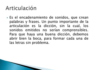    Es el encadenamiento de sonidos, que crean
    palabras y frases. Un punto importante de la
    articulación es la dicción, sin la cual, los
    sonidos emitidos no serían comprensibles.
    Para que haya una buena dicción, debemos
    abrir bien la boca, para formar cada una de
    las letras sin problema.
 