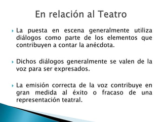    La puesta en escena generalmente utiliza
    diálogos como parte de los elementos que
    contribuyen a contar la anécdota.

   Dichos diálogos generalmente se valen de la
    voz para ser expresados.

   La emisión correcta de la voz contribuye en
    gran medida al éxito o fracaso de una
    representación teatral.
 