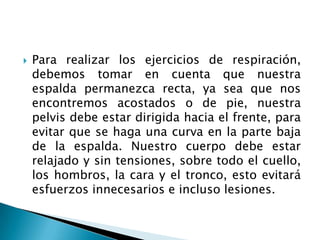    Para realizar los ejercicios de respiración,
    debemos tomar en cuenta que nuestra
    espalda permanezca recta, ya sea que nos
    encontremos acostados o de pie, nuestra
    pelvis debe estar dirigida hacia el frente, para
    evitar que se haga una curva en la parte baja
    de la espalda. Nuestro cuerpo debe estar
    relajado y sin tensiones, sobre todo el cuello,
    los hombros, la cara y el tronco, esto evitará
    esfuerzos innecesarios e incluso lesiones.
 