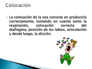    La colocación de la voz consiste en producirla
    correctamente, tomando en cuenta tanto la
    respiración,    colocación     correcta     del
    diafragma, posición de los labios, articulación
    y desde luego, la dicción.
 