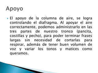    El apoyo de la columna de aire, se logra
    controlando el diafragma. Al apoyar el aire
    correctamente, podemos administrarlo en las
    tres partes de nuestro tronco (pancita,
    costillas y pecho), para poder terminar frases
    largas sin necesidad de cortarlas para
    respirar, además de tener buen volumen de
    voz y variar los tonos y matices como
    queramos.
 