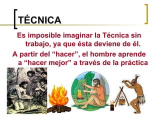 TÉCNICA Es imposible imaginar la Técnica sin trabajo, ya que ésta deviene de él. A partir del “hacer”, el hombre aprende a “hacer mejor” a través de la práctica 