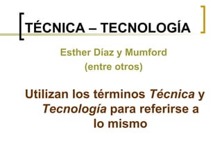 TÉCNICA – TECNOLOGÍA Utilizan los términos  Técnica  y  Tecnología  para referirse a lo mismo Esther Díaz y Mumford (entre otros) 