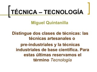 TÉCNICA – TECNOLOGÍA Distingue dos clases de técnicas: las técnicas artesanales o  pre-industriales y la técnicas industriales de base científica. Para estas últimas reservamos el término  Tecnología Miguel Quintanilla 