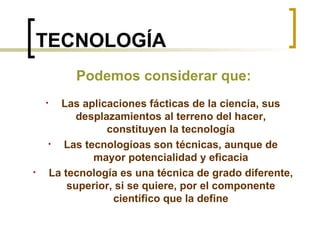 TECNOLOGÍA Las aplicaciones fácticas de la ciencia, sus desplazamientos al terreno del hacer, constituyen la tecnología Las tecnologíoas son técnicas, aunque de mayor potencialidad y eficacia La tecnología es una técnica de grado diferente, superior, si se quiere, por el componente científico que la define Podemos considerar que: 