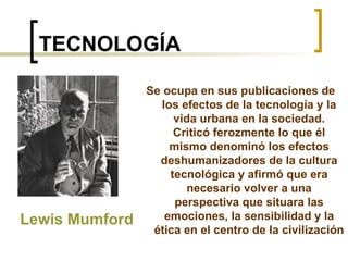 TECNOLOGÍA Se ocupa en sus publicaciones de los efectos de la tecnología y la vida urbana en la sociedad. Criticó ferozmente lo que él mismo denominó los efectos deshumanizadores de la cultura tecnológica y afirmó que era necesario volver a una perspectiva que situara las emociones, la sensibilidad y la ética en el centro de la civilización Lewis Mumford 