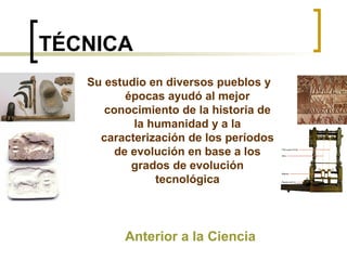 TÉCNICA Anterior a la Ciencia Su estudio en diversos pueblos y épocas ayudó al mejor conocimiento de la historia de la humanidad y a la caracterización de los períodos de evolución en base a los grados de evolución tecnológica 