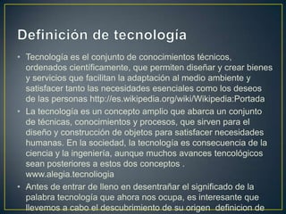 • Tecnología es el conjunto de conocimientos técnicos,
  ordenados científicamente, que permiten diseñar y crear bienes
  y servicios que facilitan la adaptación al medio ambiente y
  satisfacer tanto las necesidades esenciales como los deseos
  de las personas http://es.wikipedia.org/wiki/Wikipedia:Portada
• La tecnología es un concepto amplio que abarca un conjunto
  de técnicas, conocimientos y procesos, que sirven para el
  diseño y construcción de objetos para satisfacer necesidades
  humanas. En la sociedad, la tecnología es consecuencia de la
  ciencia y la ingeniería, aunque muchos avances tencológicos
  sean posteriores a estos dos conceptos .
  www.alegia.tecnoliogia
• Antes de entrar de lleno en desentrañar el significado de la
  palabra tecnología que ahora nos ocupa, es interesante que
  llevemos a cabo el descubrimiento de su origen definicion de
 