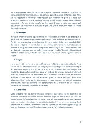 9
sur lesquels peuvent être faits les projets tutorés. En première année, il est difficile de
comprendre le fonctionnement, les objectifs, ce qu’il est possible de faire ou pas. Ainsi,
ce site répondra à beaucoup d’interrogation par l’exemple et grâce à la Foire aux
questions. De plus, ce site peut donner une plus grande visibilité aux projets tutorés qui
acceptent de faire un article complet sur leur sujet. Chaque projet a son espace qu’il
peut choisir de personnaliser avec des images, une galerie photo, une vidéo sur simple
demande par email.
2) Orientation
Il s’agit là encore d’un site à part entière sur l’orientation. Souvent TC est choisi par la
généralité des formations proposées après le DUT, internationale, professionnalisant…
Ce site regroupe une liste non-exhaustive des opportunités de formations après le DUT.
De plus, la catégorie « Forums & Salons » est un moyen d’être informé quand les acteurs
tels que le Studyrama ou le Studyrama passent dans la région. Ici, il faudra mettre à jour
les dates des concours pour les Ecoles de Commerce, pour l’IAE, les dates d’inscription à
l’ISEM et à l’IUP. Aussi, il faudra s’intéresser aux forums et salons organisés dans la
région.
3) Stages
Nous avons été confrontés à un problème lors de l’écriture de cette catégorie. Mme
Nissim nous a informés qu’on ne pouvait pas publier les stages faits habituellement par
les étudiants. Cependant, nous avons le droit de demander des témoignages aux
étudiants. Nous voulons mettre en place un système de prise de contact directement
avec les entreprises et les démarcher nous en créant un fichier avec de multiples
adresses pouvant embaucher des étudiants ayant fait notre formation. Ainsi, nous
laisserions Mme Nissim garder ses contacts et nous pourrons en créer de nouveaux
intéressants pour les étudiants qui bénéficieront de la création de ce « réseau /
partenariat » entre notre site et les entreprises.
4) Liens utiles
Cette catégorie n’est pas très fournie. Elle ne recense aujourd’hui que les logos dont les
étudiants ont besoin pour leurs dossiers au format png sans fond blanc ce qui ravira les
maladroits de l’informatique ! Aussi, un lien sera fait pour tous les professeurs voulant
avoir une relation interactive avec leurs étudiants et qui vivent avec leur temps grâce à
des chaines Youtube où des cours inspirés du style MOOC facilitent l’apprentissage de
tous les allergiques aux mathématiques (nombreux en TC, malheureusement).
 