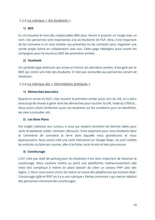 10
1) BDE
Ici, on trouvera le nom des responsables BDE pour réussir à associer un visage avec un
nom. Ces personnes sont importantes à la vie étudiante de l’IUT. Ainsi, il est important
de les connaitre si on veut acheter ses préventes ou les contacter pour organiser une
soirée projet tutoré en collaboration avec eux. Cette page hébergera aussi toutes les
campagnes pour la course au BDE des premières années.
2) Yearbook
Un symbole typé américain qui arrive en France ses dernières années. Il est géré par le
BDE qui rentre une liste des étudiants. Il n’est pas accessible aux personnes venant de
l’extérieur.
1) Démarches boursiers
Quand on arrive en DUT, c’est souvent la première année qu’on sort du nid, on a alors
beaucoup de choses à gérer dont les démarches pour toucher la CAF, l’aide du CROUS…
Nous avons choisi d’informer aussi nos étudiants sur les conditions pour en bénéficier,
les sites à consulter, etc.
2) Les Bons Plans
Cet onglet s’adresse aux curieux, à ceux qui veulent connaitre les bonnes idées pour
sortir le weekend, visiter, s’amuser, découvrir. Il est important pour nous étudiants dans
le commerce de connaitre la terre dans laquelle nous grandissons et nous
épanouissons. Nous avons créé une carte interactive sur Google Maps où sont notifiés
les endroits où faire ses courses, aller à la Poste, sortir le soir et bien plus encore.
3) Covoiturage
L’IUT n’est pas doté de parking pour les étudiants il est donc important de favoriser le
covoiturage. Nous voulions mettre au point une plateforme, malheureusement cela
reste très compliqué à mettre en place (besoin de créer un secteur PHP avec des
logins…). Donc nous avons choisi de mettre en avant des plateformes qui existent déjà :
Covoiturage-cg06 et l’ENT où il y a une rubrique « Petites annonces » qui met en relation
des personnes cherchant des covoiturages.
 