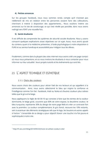 11
4) Petites annonces
Sur les groupes Facebook, nous nous sommes rendu compte qu’il n’existait pas
réellement de mis en relation entre les personnes voulant faire des collocations,
cherchant à mettre à disposition des appartements… Nous voulions mettre ces
annonces sur le site de covoiturage, ce qui s’est révélé pas possible, donc nous avons
redirigé vers l’ENT une nouvelle fois.
5) Santé étudiante
Il est difficile de comprendre les systèmes de sécurité sociale étudiante. Nous y avons
consacré quelques explications assez objectives sur ce sujet. Aussi, nous avons ajouté
du contenu quant à la médecine préventive, à l’aide psychologique à notre disposition à
l’UNS et au service handicap et accessibilité pour intégrer tous les élèves.
Finalement, comme dans la plupart des sites internet nous avons créé une page contact
où nous nous présentons, et où nous invitons les étudiants à nous contacter pour nous
informer sur leur actualité : leurs projets tutorés et les événements qui sont liés.
2.3 L’ ASPECT TECHNIQUE ET ESTHETIQUE
Nous avons choisi des couleurs pour attirer l’œil de nos lecteurs et qui appellent à la
communication. Ainsi, nous avons sélectionné le bleu qui inspire la confiance et
l’intelligence comme l’on fait Facebook, Intel ou Nokia et d’autres couleurs plus sobres
telles que le gris et le beige.
Nous appliquons la règle de 60-30-10 qui consiste à faire que les teintes de la couleur
dominante, le beige grisé, couvrent que 60% de votre espace, la deuxième couleur, le
bleu turquoise, représente 30% du design de notre page Web et créer un contraste fort
avec la première. La couleur complémentaire, le gris foncé, recouvre les 10% restants,
sert à accentuer des éléments stratégiques tels que le logo, les boutons et autres appels
à l’action.1
L’ensemble de ce design a pour objectif d’avoir une touche à la fois jeune et
sophistiquée à notre site.
1
http://fr.wix.com/blog/2014/09/23/choisir-et-utiliser-couleurs-site/
 