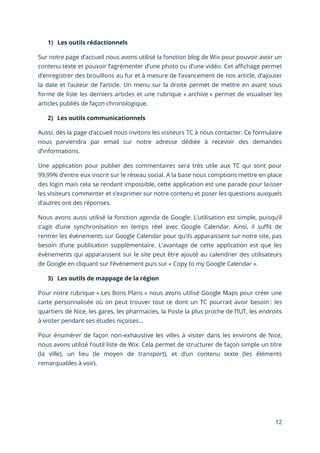 12
1) Les outils rédactionnels
Sur notre page d’accueil nous avons utilisé la fonction blog de Wix pour pouvoir avoir un
contenu texte et pouvoir l’agrémenter d’une photo ou d’une vidéo. Cet affichage permet
d’enregistrer des brouillons au fur et à mesure de l’avancement de nos article, d’ajouter
la date et l’auteur de l’article. Un menu sur la droite permet de mettre en avant sous
forme de liste les derniers articles et une rubrique « archive » permet de visualiser les
articles publiés de façon chronologique.
2) Les outils communicationnels
Aussi, dès la page d’accueil nous invitons les visiteurs TC à nous contacter. Ce formulaire
nous parviendra par email sur notre adresse dédiée à recevoir des demandes
d’informations.
Une application pour publier des commentaires sera très utile aux TC qui sont pour
99,99% d’entre eux inscrit sur le réseau social. A la base nous comptions mettre en place
des login mais cela se rendant impossible, cette application est une parade pour laisser
les visiteurs commenter et s’exprimer sur notre contenu et poser les questions auxquels
d’autres ont des réponses.
Nous avons aussi utilisé la fonction agenda de Google. L’utilisation est simple, puisqu’il
s’agit d’une synchronisation en temps réel avec Google Calendar. Ainsi, il suffit de
rentrer les événements sur Google Calendar pour qu’ils apparaissent sur notre site, pas
besoin d’une publication supplémentaire. L’avantage de cette application est que les
événements qui apparaissent sur le site peut être ajouté au calendrier des utilisateurs
de Google en cliquant sur l’événement puis sur « Copy to my Google Calendar ».
3) Les outils de mappage de la région
Pour notre rubrique « Les Bons Plans » nous avons utilisé Google Maps pour créer une
carte personnalisée où on peut trouver tout ce dont un TC pourrait avoir besoin : les
quartiers de Nice, les gares, les pharmacies, la Poste la plus proche de l’IUT, les endroits
à visiter pendant ses études niçoises…
Pour énumérer de façon non-exhaustive les villes à visiter dans les environs de Nice,
nous avons utilisé l’outil liste de Wix. Cela permet de structurer de façon simple un titre
(la ville), un lieu (le moyen de transport), et d’un contenu texte (les éléments
remarquables à voir).
 