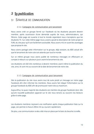 13
3.1 STRATEGIE DE COMMUNICATION
Nous avons créé un groupe fermé sur Facebook où les étudiants peuvent devenir
membre, après soumission d’une demande auprès de nous, administrateurs, qui
filtrons. Cette page est ouverte à tout le monde cependant nous n’acceptons que les
étudiants TC. Sur cette même page nous y avons ajouté la description de notre projet et
l’URL du site pour qu’il soit facilement accessible. Nous avons mis en avant les avantages
que propose le site.
Nous avons partagé cette information sur le groupe, déjà existant, du BDE actuel afin
que le lancement de notre site soit attendu par tout le monde.
Sur ce même groupe nous avons publié de nombreux messages en effectuant un
compte à rebours sur plusieurs jours avant le lancement du site.
Les étudiants ont été très nombreux à devenir membres avant même la publication du
site, ainsi, ils sont mis au courant de la date de lancement de notre site.
Dès la publication du site nous avons tout de suite posté un message sur notre page
Facebook afin d’en informer les membres. Nous avons fait relayer l’information sur le
groupe Facebook du BDE afin de promouvoir notre site au maximum.
Aujourd’hui, la quasi majorité des étudiants est membre de groupe Facebook donc dès
qu’une nouvelle publication apparait sur le site nous tenons au courant nos lecteurs
grâce à cette page.
Les étudiants membres reçoivent une notification après chaque publication faite sur la
page, ceci permet à chacun d’être mit au courant rapidement.
De plus, une communication orale a été mise en place par le biais du bouche à oreille.
 