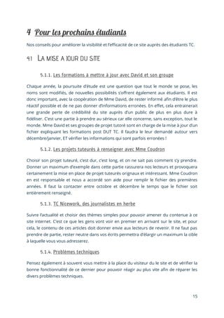 15
Nos conseils pour améliorer la visibilité et l’efficacité de ce site auprès des étudiants TC.
4.1 LA MISE A JOUR DU SITE
Chaque année, la poursuite d’étude est une question que tout le monde se pose, les
noms sont modifiés, de nouvelles possibilités s’offrent également aux étudiants. Il est
donc important, avec la coopération de Mme David, de rester informé afin d’être le plus
réactif possible et de ne pas donner d’informations erronées. En effet, cela entrainerait
une grande perte de crédibilité du site auprès d’un public de plus en plus dure à
fidéliser. C’est une partie à prendre au sérieux car elle concerne, sans exception, tout le
monde. Mme David et ses groupes de projet tutoré sont en charge de la mise à jour d’un
fichier expliquant les formations post DUT TC. Il faudra le leur demandé autour vers
décembre/janvier, ET vérifier les informations qui sont parfois erronées !
Choisir son projet tuteuré, c’est dur, c’est long, et on ne sait pas comment s’y prendre.
Donner un maximum d’exemple dans cette partie rassurera nos lecteurs et provoquera
certainement la mise en place de projet tuteurés orignaux et intéressant. Mme Coudron
en est responsable et nous a accordé son aide pour remplir le fichier des premières
années. Il faut la contacter entre octobre et décembre le temps que le fichier soit
entièrement renseigné.
Suivre l’actualité et choisir des thèmes simples pour pouvoir amener du contenue à ce
site internet. C’est ce que les gens vont voir en premier en arrivant sur le site, et pour
cela, le contenu de ces articles doit donner envie aux lecteurs de revenir. Il ne faut pas
prendre de partie, rester neutre dans vos écrits permettra d’élargir un maximum la cible
à laquelle vous vous adresserez.
Pensez également à souvent vous mettre à la place du visiteur du le site et de vérifier la
bonne fonctionnalité de ce dernier pour pouvoir réagir au plus vite afin de réparer les
divers problèmes techniques.
 