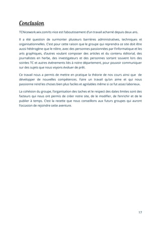 17
TCNicework.wix.com/tc-nice est l’aboutissement d’un travail acharné depuis deux ans.
Il a été question de surmonter plusieurs barrières administratives, techniques et
organisationnelles. C’est pour cette raison que le groupe qui reprendra ce site doit être
aussi hétérogène que le nôtre, avec des personnes passionnées par l’informatique et les
arts graphiques, d’autres voulant composer des articles et du contenu éditorial, des
journalistes en herbe, des investigateurs et des personnes sortant souvent lors des
soirées TC et autres événements liés à notre département, pour pouvoir communiquer
sur des sujets que nous voyons évoluer de prêt.
Ce travail nous a permis de mettre en pratique la théorie de nos cours ainsi que de
développer de nouvelles compétences. Faire un travail qu’on aime et qui nous
passionne rend les choses bien plus faciles et agréables même si ce fut assez laborieux.
La cohésion du groupe, l’organisation des taches et le respect des dates limites sont des
facteurs qui nous ont permis de créer notre site, de le modifier, de l’enrichir et de le
publier à temps. C’est la recette que nous conseillons aux futurs groupes qui auront
l’occasion de rejoindre cette aventure.
 