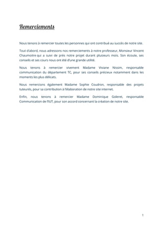 1
Nous tenons à remercier toutes les personnes qui ont contribué au succès de notre site.
Tout d'abord, nous adressons nos remerciements à notre professeur, Monsieur Vincent
Chaumoitre qui a suivi de près notre projet durant plusieurs mois. Son écoute, ses
conseils et ses cours nous ont été d’une grande utilité.
Nous tenons à remercier vivement Madame Viviane Nissim, responsable
communication du département TC, pour ses conseils précieux notamment dans les
moments les plus délicats.
Nous remercions également Madame Sophie Coudron, responsable des projets
tuteurés, pour sa contribution à l’élaboration de notre site internet.
Enfin, nous tenons à remercier Madame Dominique Goleret, responsable
Communication de l’IUT, pour son accord concernant la création de notre site.
 