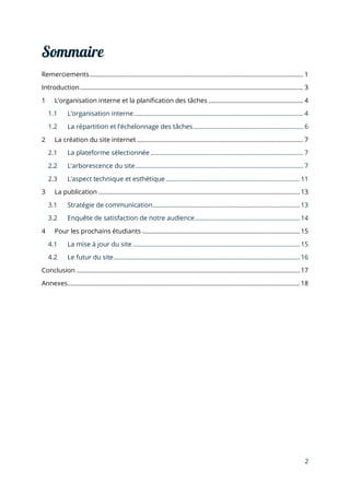 2
Remerciements.............................................................................................................................. 1
Introduction.................................................................................................................................... 3
1 L’organisation interne et la planification des tâches ........................................................ 4
1.1 L’organisation interne.................................................................................................... 4
1.2 La répartition et l’échelonnage des tâches................................................................. 6
2 La création du site internet .................................................................................................. 7
2.1 La plateforme sélectionnée .......................................................................................... 7
2.2 L’arborescence du site................................................................................................... 7
2.3 L’aspect technique et esthétique ...............................................................................11
3 La publication ....................................................................................................................... 13
3.1 Stratégie de communication....................................................................................... 13
3.2 Enquête de satisfaction de notre audience.............................................................. 14
4 Pour les prochains étudiants ............................................................................................. 15
4.1 La mise à jour du site...................................................................................................15
4.2 Le futur du site..............................................................................................................16
Conclusion ....................................................................................................................................17
Annexes.........................................................................................................................................18
 