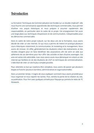 3
La formation Techniques de Commercialisation est fondée sur un double impératif : elle
nous fournit une connaissance approfondie des techniques commerciales, nous permet
d’utiliser nos acquis théoriques et nous prépare à assumer rapidement des
responsabilités, en particulier dans le cadre de ce projet. Cet enseignement fait aussi
une large place aux techniques d’expression et de communication, indispensables pour
les démarches commerciales.
Dans le cadre de notre projet tuteuré, sur les deux ans de la formation, nous avons
décidé de créer un site internet. Ce qui nous a permis de mettre en pratique plusieurs
cours théoriques notamment, la communication, le marketing et le management. Nous
avons dû innover. En effet, généralement les étudiants créent des événements et des
récoltes d’argent pour en faire bénéficier des associations afin de venir en aide aux
adhérents de ces dernières pour leur offrir des activités et bien d’autres avantages. Cet
acte est certes très admirable, mais nous avons voulu nous démarquer en créant un site
internet qui facilitera la vie des étudiants de L’IUT en techniques de commercialisation.
L’idée était de créer un site le plus complet possible.
Pour atteindre ce but qui s’avèrera être complexe, nous avons dû passer par plusieurs
étapes et franchir plusieurs barrières, administratives et organisationnelles.
Dans un premier temps, il s’agira de vous expliquer comment nous avons procédé pour
nous organiser et nous repartir les taches. Puis, viendra la partie de la création du site,
sa publication. Pour finir avec quelques conseils pour l’équipe qui prendra le relais de TC
Nicework.
 