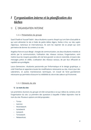 4
1.1 L’ ORGANISATION INTERNE
Saad Chadli et Youssef Sediri : deux étudiants ouverts d’esprit qui ont faim d’actualité et
qui vont alimenter le site à l’aide de petits éditos légers, faciles à lire, sur des sujets
régionaux, nationaux et internationaux. Ils sont les reporter de ce projet qui vont
permettre de donner du contenu à ce site.
Angelica Fiore et Louis Bergé : chargés de communication, ces deux étudiants motivés et
attirés par la communication, l’utilisation des réseaux sociaux, l’organisation, vont
mettre tous les moyens possibles afin de faire grandir ce site en notoriété, à travers des
messages précis et ciblés. L’utilisation des réseaux sociaux, de par leur efficacité et
rapidité sera privilégiée.
Laura Demessine : étudiante passionnée par l’informatique et le design graphique, a
créé l’interface et apportera toutes les modifications nécessaires au site, mise à jour des
calendriers, et autres maintenances techniques. Un travail de fond grandement
nécessaire qui permettra d’assurer la crédibilité du site et des valeurs qu’il transmet.
1) Le nom du site
Les premières réunions du groupe ont été consacrées à ce qui relève du contenu et de
l’organisation du site. La première des questions à laquelle il fallait répondre c’est le
nom du site. Plusieurs options ont été proposées :
- Tcnice
- Iutcnice
- Nicenetwork
- Iutnetwork
- Iutcwork
- Tcnicework
- Networkiutc
 
