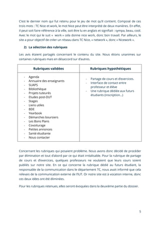 5
C’est le dernier nom qui fut retenu pour le jeu de mot qu’il contient. Composé de ces
trois mots : TC Nice et work, le mot Nice peut être interprété de deux manières. En effet,
il peut soit faire référence à la ville, soit être lu en anglais et signifiait : sympa, beau, cool.
Avec le mot qui le suit « work » cela donne nice work, donc bon travail. Par ailleurs, le
site a pour objectif de créer un réseau dans TC Nice, « network », donc « Nicework ».
2) La sélection des rubriques
Les avis étaient partagés concernant le contenu du site. Nous étions unanimes sur
certaines rubriques mais en désaccord sur d’autres.
Rubriques validées Rubriques hypothétiques
- Agenda
- Annuaire des enseignants
- SUAPS
- Bibliothèque
- Projets tuteurés
- Etudes post-DUT
- Stages
- Liens utiles
- BDE
- Yearbook
- Démarches boursiers
- Les Bons Plans
- Covoiturage
- Petites annonces
- Santé étudiante
- Nous contacter
- Partage de cours et d’exercices.
- Interface de contact entre
professeur et élève
- Une rubrique dédiée aux futurs
étudiants (inscription…)
Concernant les rubriques qui posaient problème. Nous avons donc décidé de procéder
par élimination et tout d’abord par ce qui était irréalisable. Pour la rubrique de partage
de cours et d’exercices, quelques professeurs ne voulaient que leurs cours soient
publiés sur notre site. En ce qui concerne la rubrique dédié au futurs étudiant, la
responsable de la communication dans le département TC, nous avait informé que cela
relevais de la communication externe de l’IUT. Or notre site est à vocation interne, donc
ces deux idées ont été éliminées.
Pour les rubriques retenues, elles seront évoquées dans la deuxième partie du dossier.
 
