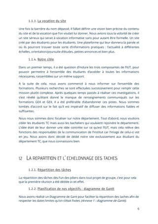 6
Une fois la barrière du nom dépassé, il fallait définir une vision bien précise du contenu
du site et de la vocation que l’on voulait lui donner. Nous avions tous la volonté de créer
un site sérieux qui serait à vocation informative sans pour autant être formelle. Un site
créé par des étudiants pour les étudiants. Une plateforme qui leur donnera la parole et
où ils pourront trouver toute sorte d’informations pratiques : l’actualité à différentes
échelles, orientation/poursuite d’études, petites annonces et bien plus.
Dans un premier temps, il a été question d’inclure les trois composantes de l’IUT, pour
pouvoir permettre à l’ensemble des étudiants d’accéder à toutes les informations
nécessaires, rassemblées sur un même support.
A la suite de cela, nous avons commencé à nous informer sur l’ensemble des
formations. Plusieurs recherches se sont effectuées successivement pour remplir cette
mission plutôt complexe. Après quelques temps passés à réaliser ces investigations, il
s’est révélé qu’étant donné le manque de renseignements communiqués sur les
formations GEA et GEII, il a été préférable d’abandonner ces pistes. Nous sommes
tombés d’accord sur le fait qu’il est impératif de diffuser des informations fiables et
suffisantes.
Nous nous sommes donc focaliser sur notre département. Tout d’abord, nous voulions
cibler les étudiants TC mais aussi les bacheliers qui voulaient rejoindre le département.
L’idée était de leur donner une idée concrète sur ce qu’est l’IUT, mais cela relève des
fonctions des responsables de la communication de l’institut car l’image de celui-ci est
en jeu. Nous avons donc décidé de dédié notre site exclusivement aux étudiant du
département TC, que nous connaissons bien.
1.2 LA REPARTITION ET L’ ECHELONNAGE DES TACHES
La répartition des tâches dès l’un des piliers dans tout projet de groupe, c’est pour cela
que la première réunion a été dédiée à cet effet.
Nous avons réalisé un Diagramme de Gant pour faciliter la répartition des taches afin de
respecter les dates limites qu’on s’était fixées (Annexe 1 : diagramme de Gantt).
 