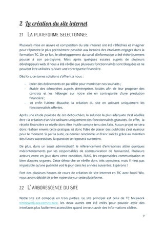7
2.1 LA PLATEFORME SELECTIONNEE
Plusieurs mise en œuvre et composition du site internet ont été réfléchies et imaginer
pour répondre le plus précisément possible aux besoins des étudiants engagés dans la
formation TC. De ce fait, le développement du canal d’information a été théoriquement
poussé à son paroxysme. Mais après quelques essaies auprès de plusieurs
développeurs web, il nous a été révélé que plusieurs fonctionnalités sont bloquées et ne
peuvent être utilisées qu’avec une contrepartie financière.
Dès lors, certaines solutions s’offrent à nous :
- créer des événements en parallèle pour monétiser nos souhaits ;
- établir des démarches auprès d’entreprises locales afin de leur proposer des
contrats et les héberger sur notre site en contrepartie d’une prestation
financière ;
- et enfin l’ultime ébauche, la création du site en utilisant uniquement les
fonctionnalités offertes.
Après une étude poussée de ces débouchées, la solution la plus adéquate s’est révélée
être : la création d’un site utilisant uniquement des fonctionnalités gratuites. En effet, la
récolte financière ce révèle donc être inutile compte tenu des faits. Aucun projet ne sera
donc réaliser envers cette pratique, et donc l’idée de placer des publicités c’est évanoui
pour le moment. Si par la suite, ce dernier rencontre un franc succès grâce au maintien
des futurs successeurs, la question se reposera surement.
De plus, dans un souci administratif, le référencement d’entreprises attire quelques
mécontentements par les responsables de communication de l’université. Plusieurs
acteurs entre en jeux dans cette condition, l’UNS, les responsables communication et
bien d’autres organes. Cette démarche se révèle donc très complexe, mais il n’est pas
impossible qu’une publicité voit le jour dans les années suivantes. Espérons !
Fort des plusieurs heures de cours de création de site internet en TIC avec l’outil Wix,
nous avons décidé de créer notre site sur cette plateforme.
2.2 L’ ARBORESCENCE DU SITE
Notre site est composé en trois parties. Le site principal est celui de TC Nicework
tcnicework.wix.com/tc-nice, les deux autres ont été créés pour pouvoir avoir des
interfaces plus facilement accessibles quand on veut avoir des informations ciblées.
 