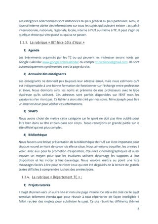 8
Les catégories sélectionnées sont ordonnées du plus général au plus particulier. Ainsi, le
journal interne abrite des informations sur tous les sujets qui puissent exister : actualité
internationale, nationale, régionale, locale, interne à l’IUT ou même à TC. Il peut s’agir de
quelque chose qui s’est passé ou qui va se passer.
1) Agenda
Les événements organisés par les TC ou qui peuvent les intéresser seront notés sur
Google Calendar www.google.com/calendar du compte tc.nicework@gmail.com. Ils sont
automatiquement synchronisés avec la page du site.
2) Annuaire des enseignants
Les enseignants ne donnent pas toujours leur adresse email, mais nous estimons qu’il
est indispensable à une bonne formation de fonctionner sur l’échange entre professeur
et élève. Nous donnons ainsi les noms et prénoms de nos professeurs avec le type
d’adresse qu’ils utilisent. Ces adresses sont parfois disponibles sur l’ENT mais les
vacataires n’en n’ont pas. Ce fichier a alors été créé par nos soins. Mme Joseph peut être
un interlocuteur pour vérifier ces informations.
3) SUAPS
Nous avons choisi de mettre cette catégorie car le sport ne doit pas être oublié pour
être bien dans sa tête et bien dans son corps. Nous renvoyons en grande partie sur le
site officiel qui est plus complet.
4) Bibliothèque
Nous faisons une brève présentation de la bibliothèque de l’IUT car il est important pour
chaque nouvel arrivant de savoir où elle se situe. Nous aimerions travailler, les années à
venir, avec eux pour la promotion d’exposition, d’œuvres cinématographiques et aussi
trouver un moyen pour que les étudiants utilisent davantage les supports à leur
disposition et les inciter à lire davantage. Nous voulons mettre au point une liste
d’ouvrages faciles à lire pour réinviter ceux qui ont été dégoutés de la lecture de grands
textes difficiles à comprendre lus lors des années lycée.
1) Projets tutorés
Il s’agit d’un lien vers un autre site et non une page interne. Ce site a été créé car le sujet
semblait tellement étendu que pour réussir à tout répertorier de façon intelligible il
fallait recréer des onglets pour subdiviser le sujet. Ce site réunit les différents thèmes
 