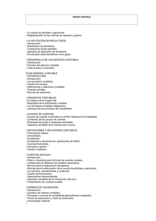 3
TÉCNICO CONTABLE
- La cuenta de pérdidas y ganancias.
- Regularización de las cuentas de ingresos y gastos.
• LA APLICACIÓN DE RESULTADOS:
- Introducción.
- Distribución de beneficios.
- Tratamiento de las pérdidas.
- Ejemplos de aplicación de resultados.
- El impuesto sobre beneficios como gasto.
• DESARROLLO DE UN EJERCICIO CONTABLE:
- Introducción.
- Proceso del ejercicio contable.
- Caso práctico comentado.
PLAN GENERAL CONTABLE
• INTRODUCCIÓN:
- Introducción.
- Los principios contables.
- Cuadro de cuentas.
- Definiciones y relaciones contables.
- Cuentas anuales.
- Normas de valoración.
• PRINCIPIOS CONTABLES:
- El objetivo de la imagen fiel.
- Requisitos de la información contable.
- Los principios contables obligatorios.
- Jerarquía de los principios de contabilidad.
• CUADRO DE CUENTAS:
- Grupos de cuentas contenidas en el Plan General de Contabilidad.
- Contenido de los grupos de cuentas.
- Empresas del grupo y empresas asociadas.
- Aspectos contables de la introducción al euro.
• DEFINICIONES Y RELACIONES CONTABLES:
- Financiación básica.
- Inmovilizado.
- Existencias.
- Acreedores y deudores por operaciones de tráfico.
- Cuentas financieras.
- Compras y gastos.
- Ventas e ingresos.
• CUENTAS ANUALES:
- Introducción.
- Plazo y requisitos para formular las cuentas anuales.
- Límites para la utilización de modelos abreviados.
- Normas para la elaboración del balance.
- Normas para la elaboración de la cuenta de pérdidas y ganancias.
- La memoria: características y contenido.
- Cuadro de financiación.
- Operaciones intersocietarias.
- Aspectos contables de la introducción del euro.
- Presentación de cuentas anuales.
• NORMAS DE VALORACIÓN:
- Introducción.
- Cambios de criterios contables.
- Principios y normas de contabilidad generalmente aceptados.
- Precio de adquisición y coste de producción.
- Inmovilizado material.
 