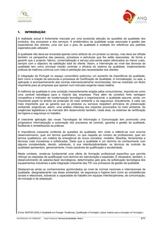 1.      INTRODUÇÃO

 A realidade actual é fortemente marcada por uma acrescida atenção às questões da qualidade dos
 produtos, dos processos e dos serviços. A problemática da qualidade surge associada à gestão das
 expectativas dos clientes, uma vez que o grau de qualidade é avaliado em referência aos padrões
 esperados pelo utilizador.

 A qualidade não deve ser encarada apenas como atributo de um produto ou serviço, mas deve ser olhada
 também na perspectiva das pessoas, processos e estruturas que lhe estão associadas, de forma a
 garantir que o projecto, fabrico, comercialização e serviço pós-venda sejam efectuados ao menor custo,
 sempre com o objectivo da satisfação total do cliente. Assim, a intervenção ao nível das técnicas de
 qualidade tem como principal missão controlar a eficácia do sistema da qualidade, implementando
 práticas de melhoria contínua com vista à satisfação das necessidades dos clientes.

 A integração de Portugal no espaço comunitário potenciou um aumento da importância da qualidade,
 bem como a criação de estruturas e processos de Certificação de Qualidade. A normalização, ou seja, a
 aplicação e acompanhamento das normas internacionalmente reconhecidas, tem-se mostrado um factor
 importante para as empresas que operam num mercado exigente nesta matéria.

 A melhoria da qualidade é uma condição crescentemente exigida pelos consumidores, impondo-se como
 uma variável estratégica para a maioria das empresas. Para além de constituir forte vantagem
 competitiva e indicador de modernização tecnológica e organizacional, a qualidade assume, ainda, um
 importante papel no âmbito da protecção do meio ambiente e da segurança. Actualmente, é cada vez
 mais importante que se garanta que os produtos ou serviços respeitem princípios de preservação
 ambiental, exigindo-se, assim, uma análise criteriosa dos impactos provocados no meio ambiente. As
 exigências legislativas e de mercado têm desenvolvido também, nesta área, os sistemas de certificação
 da higiene e segurança no trabalho.

 A crescente aplicação das novas Tecnologias de Informação e Comunicação tem promovido uma
 progressiva informatização e automação dos processos de controlo, garantia e gestão da qualidade,
 facilitando e rentabilizando as práticas.

 A importância crescente conferida às questões da qualidade, tem vindo a reflectir-se num enorme
 desenvolvimento, quer em termos quantitativo, no que respeita ao número de profissionais, quer em
 termos qualitativos, em matéria de emergência de novos conceitos, modelos, filosofias, ferramentas e
 técnicas mais inovadoras e sofisticadas. Dado que a qualidade é um domínio do conhecimento com
 alguma complexidade, devido, sobretudo, à sua interdisciplinaridade, os técnicos de controlo de
 qualidade apresentam, genericamente, níveis razoáveis de qualificação e escolaridade.

 Neste contexto, revela-se fundamental uma oferta de formação profissional específica que permita
 reforçar as respostas de qualificação num domínio em estruturação e expansão. É necessário, também, o
 desenvolvimento de saberes-fazer tecnológicos, determinados pelo grau de sofisticação tecnológica dos
 equipamentos industriais e pela integração crescente das TIC nos processos de gestão da qualidade.

 Destacam-se ainda os conhecimentos aprofundados ao nível de normas nacionais e internacionais de
 qualidade, designadamente nas áreas ambientais, de segurança e higiene bem como as competências
 sociais e relacionais, sobretudo a capacidade de trabalho em equipas interdisciplinares, de comunicação,
 de inovação e de adaptação.




 (Fonte: INOFOR (2002) A Qualidade em Portugal: Tendências, Qualificação e Formação. Lisboa: Instituto para a Inovação na Formação.)

REFERENCIAL DE FORMAÇÃO     Saída Profissional: Técnico/a da Qualidade   Nível 3                                                 3/75
 