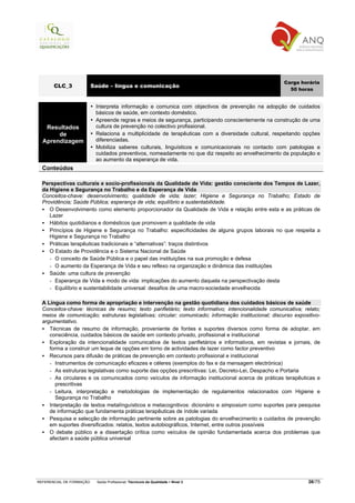 Carga horária
       CLC_3              Saúde – língua e comunicação
                                                                                                        50 horas


                           Interpreta informação e comunica com objectivos de prevenção na adopção de cuidados
                           básicos de saúde, em contexto doméstico.
                           Apreende regras e meios de segurança, participando conscientemente na construção de uma
   Resultados              cultura de prevenção no colectivo profissional.
       de                  Relaciona a multiplicidade de terapêuticas com a diversidade cultural, respeitando opções
  Aprendizagem             diferenciadas.
                           Mobiliza saberes culturais, linguísticos e comunicacionais no contacto com patologias e
                           cuidados preventivos, nomeadamente no que diz respeito ao envelhecimento da população e
                           ao aumento da esperança de vida.
  Conteúdos

  Perspectivas culturais e socio-profissionais da Qualidade de Vida: gestão consciente dos Tempos de Lazer,
  da Higiene e Segurança no Trabalho e da Esperança de Vida
  Conceitos-chave: desenvolvimento; qualidade de vida; lazer; Higiene e Segurança no Trabalho; Estado de
  Providência; Saúde Pública; esperança de vida; equilíbrio e sustentabilidade.
     O Desenvolvimento como elemento proporcionador da Qualidade de Vida e relação entre esta e as práticas de
     Lazer
     Hábitos quotidianos e domésticos que promovem a qualidade de vida
     Princípios de Higiene e Segurança no Trabalho: especificidades de alguns grupos laborais no que respeita a
     Higiene e Segurança no Trabalho
     Práticas terapêuticas tradicionais e “alternativas”: traços distintivos
     O Estado de Providência e o Sistema Nacional de Saúde
     - O conceito de Saúde Pública e o papel das instituições na sua promoção e defesa
     - O aumento da Esperança de Vida e seu reflexo na organização e dinâmica das instituições
     Saúde: uma cultura de prevenção
     - Esperança de Vida e modo de vida: implicações do aumento daquela na perspectivação desta
     - Equilíbrio e sustentabilidade universal: desafios de uma macro-sociedade envelhecida

  A Língua como forma de apropriação e intervenção na gestão quotidiana dos cuidados básicos de saúde
  Conceitos-chave: técnicas de resumo; texto panfletário; texto informativo; intencionalidade comunicativa; relato;
  meios de comunicação; estruturas legislativas; circular; comunicado; informação institucional; discurso expositivo-
  argumentativo.
     Técnicas de resumo de informação, proveniente de fontes e suportes diversos como forma de adoptar, em
     consciência, cuidados básicos de saúde em contexto privado, profissional e institucional
     Exploração da intencionalidade comunicativa de textos panfletários e informativos, em revistas e jornais, de
     forma a construir um leque de opções em torno de actividades de lazer como factor preventivo
     Recursos para difusão de práticas de prevenção em contexto profissional e institucional
     - Instrumentos de comunicação eficazes e céleres (exemplos do fax e da mensagem electrónica)
     - As estruturas legislativas como suporte das opções prescritivas: Lei, Decreto-Lei, Despacho e Portaria
     - As circulares e os comunicados como veículos de informação institucional acerca de práticas terapêuticas e
        prescritivas
     - Leitura, interpretação e metodologias de implementação de regulamentos relacionados com Higiene e
        Segurança no Trabalho
     Interpretação de textos metalínguísticos e metacognitivos: dicionário e simposium como suportes para pesquisa
     de informação que fundamenta práticas terapêuticas de índole variada
     Pesquisa e selecção de informação pertinente sobre as patologias do envelhecimento e cuidados de prevenção
     em suportes diversificados: relatos, textos autobiográficos, Internet, entre outros possíveis
     O debate público e a dissertação crítica como veículos de opinião fundamentada acerca dos problemas que
     afectam a saúde pública universal




REFERENCIAL DE FORMAÇÃO     Saída Profissional: Técnico/a da Qualidade   Nível 3                                36/75
 