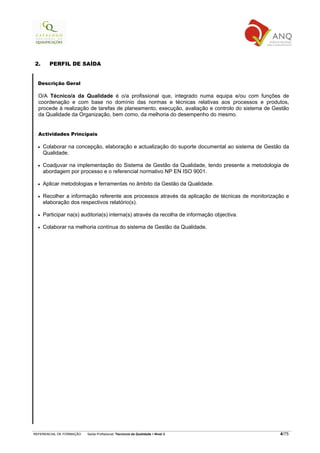 2.      PERFIL DE SAÍDA


  Descrição Geral

  O/A Técnico/a da Qualidade é o/a profissional que, integrado numa equipa e/ou com funções de
  coordenação e com base no domínio das normas e técnicas relativas aos processos e produtos,
  procede à realização de tarefas de planeamento, execução, avaliação e controlo do sistema de Gestão
  da Qualidade da Organização, bem como, da melhoria do desempenho do mesmo.


  Actividades Principais

  •   Colaborar na concepção, elaboração e actualização do suporte documental ao sistema de Gestão da
      Qualidade.

  •   Coadjuvar na implementação do Sistema de Gestão da Qualidade, tendo presente a metodologia de
      abordagem por processo e o referencial normativo NP EN ISO 9001.

  •   Aplicar metodologias e ferramentas no âmbito da Gestão da Qualidade.

  •   Recolher a informação referente aos processos através da aplicação de técnicas de monitorização e
      elaboração dos respectivos relatório(s).

  •   Participar na(s) auditoria(s) interna(s) através da recolha de informação objectiva.

  •   Colaborar na melhoria contínua do sistema de Gestão da Qualidade.




REFERENCIAL DE FORMAÇÃO   Saída Profissional: Técnico/a da Qualidade   Nível 3                     4/75
 