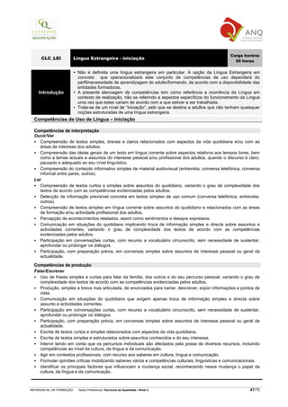 Carga horária
      CLC_LEI             Língua Estrangeira - iniciação
                                                                                                         50 horas

                           Não é definida uma língua estrangeira em particular. A opção da Língua Estrangeira em
                           concreto que operacionalizará este conjunto de competências de uso dependerá do
                           perfil/necessidade de aprendizagem do adulto/formando, de acordo com a disponibilidade das
                           entidades formadoras.
    Introdução             A presente elencagem de competências tem como referência a ocorrência da Língua em
                           contexto de realização, não se referindo a aspectos específicos do funcionamento da Língua
                           uma vez que estes variam de acordo com a que estiver a ser trabalhada.
                           Trata-se de um nível de “iniciação”, pelo que se destina a adultos que não tenham quaisquer
                           noções estruturadas de uma língua estrangeira.
  Competências de Uso de Língua – Iniciação

  Competências de interpretação
  Ouvir/Ver
     Compreensão de textos simples, breves e claros relacionados com aspectos da vida quotidiana e/ou com as
     áreas de interesse dos adultos.
     Compreensão das ideias gerais de um texto em língua corrente sobre aspectos relativos aos tempos livres, bem
     como a temas actuais e assuntos do interesse pessoal e/ou profissional dos adultos, quando o discurso é claro,
     pausado e adequado ao seu nível linguístico.
     Compreensão do conteúdo informativo simples de material audiovisual (entrevista, conversa telefónica, conversa
     informal entre pares, outros).
  Ler
     Compreensão de textos curtos e simples sobre assuntos do quotidiano, variando o grau de complexidade dos
     textos de acordo com as competências evidenciadas pelos adultos.
     Detecção de informação previsível concreta em textos simples de uso comum (conversa telefónica, entrevista,
     outros).
     Compreensão de textos simples em língua corrente sobre assuntos do quotidiano e relacionados com as áreas
     de formação e/ou actividade profissional dos adultos.
     Percepção de acontecimentos relatados, assim como sentimentos e desejos expressos.
     Comunicação em situações do quotidiano implicando troca de informação simples e directa sobre assuntos e
     actividades correntes, variando o grau de complexidade dos textos de acordo com as competências
     evidenciadas pelos adultos.
     Participação em conversações curtas, com recurso a vocabulário circunscrito, sem necessidade de sustentar,
     aprofundar ou prolongar os diálogos.
     Participação, com preparação prévia, em conversas simples sobre assuntos de interesse pessoal ou geral da
     actualidade.

  Competências de produção
  Falar/Escrever
     Uso de frases simples e curtas para falar da família, dos outros e do seu percurso pessoal, variando o grau de
     complexidade dos textos de acordo com as competências evidenciadas pelos adultos.
     Produção, simples e breve mas articulada, de enunciados para narrar, descrever, expor informações e pontos de
     vista.
     Comunicação em situações do quotidiano que exigem apenas troca de informação simples e directa sobre
     assunto e actividades correntes.
     Participação em conversações curtas, com recurso a vocabulário circunscrito, sem necessidade de sustentar,
     aprofundar ou prolongar os diálogos.
     Participação, com preparação prévia, em conversas simples sobre assuntos de interesse pessoal ou geral da
     actualidade.
     Escrita de textos curtos e simples relacionados com aspectos da vida quotidiana.
     Escrita de textos simples e estruturados sobre assuntos conhecidos e do seu interesse.
     Intervir tendo em conta que os percursos individuais são afectados pela posse de diversos recursos, incluindo
     competências ao nível da cultura, da língua e da comunicação.
     Agir em contextos profissionais, com recurso aos saberes em cultura, língua e comunicação.
     Formular opiniões críticas mobilizando saberes vários e competências culturais, linguísticas e comunicacionais.
     Identificar os principais factores que influenciam a mudança social, reconhecendo nessa mudança o papel da
     cultura, da língua e da comunicação.



REFERENCIAL DE FORMAÇÃO     Saída Profissional: Técnico/a da Qualidade   Nível 3                                 47/75
 