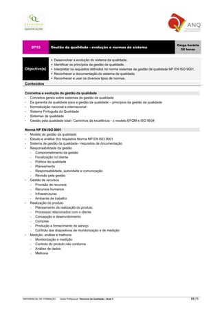 Carga horária
     0715          Gestão da qualidade - evolução e normas do sistema
                                                                                                       50 horas


                     Desenvolver a evolução do sistema da qualidade.
                     Identificar os princípios da gestão da qualidade.
 Objectivo(s)        Interpretar os requisitos definidos na norma sistemas de gestão da qualidade NP EN ISO 9001.
                     Reconhecer a documentação do sistema da qualidade.
                     Reconhecer e usar os diversos tipos de normas.
 Conteúdos

 Conceitos e evolução da gestão da qualidade
   Conceitos gerais sobre sistemas de gestão da qualidade
   Da garantia da qualidade para a gestão da qualidade – princípios da gestão da qualidade
   Normalização nacional e internacional
   Sistema Português da Qualidade
   Sistemas da qualidade
   Gestão pela qualidade total / Caminhos da excelência - o modelo EFQM e ISO 9004

 Norma NP EN ISO 9001
    Modelo de gestão da qualidade
    Estudo e análise dos requisitos Norma NP EN ISO 9001
    Sistema de gestão da qualidade - requisitos de documentação
    Responsabilidade da gestão
    −   Comprometimento da gestão
    −   Focalização no cliente
    −   Política da qualidade
    −   Planeamento
    −   Responsabilidade, autoridade e comunicação
    −   Revisão pela gestão
    Gestão de recursos
    −   Provisão de recursos
    −   Recursos humanos
    −   Infraestruturas
    −   Ambiente de trabalho
    Realização do produto
    −   Planeamento da realização do produto
    −   Processos relacionados com o cliente
    −   Concepção e desenvolvimento
    −   Compras
    −   Produção e fornecimento do serviço
    −   Controlo dos dispositivos de monitorização e de medição
    Medição, análise e melhoria
    −   Monitorização e medição
    −   Controlo do produto não conforme
    −   Análise de dados
    −   Melhoria




REFERENCIAL DE FORMAÇÃO   Saída Profissional: Técnico/a da Qualidade   Nível 3                                51/75
 