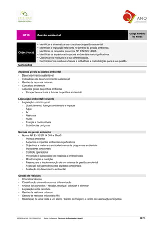 Carga horária
     0719          Gestão ambiental
                                                                                                        50 horas


                     Identificar e sistematizar os conceitos de gestão ambiental.
                     Identificar a legislação relevante no âmbito da gestão ambiental.
                     Identificar os requisitos da norma NP EN ISO 14001.
 Objectivo(s)
                     Identificar os aspectos e impactes ambientais mais significativos.
                     Classificar os resíduos e a sua diferenciação.
                     Reconhecer os resíduos urbanos e industriais e metodologias para a sua gestão.
 Conteúdos

 Aspectos gerais da gestão ambiental
    Desenvolvimento sustentável
    Indicadores de desenvolvimento sustentável
    Gestão de recursos naturais
    Conceitos ambientais
    Aspectos gerais da política ambiental
    −   Perspectivas actuais e futuras da política ambiental

 Legislação ambiental relevante
    Legislação – âmbito geral
    −  Licenciamento, licenças ambientais e impacte
    −  Água
    −  Ar
    −  Resíduos
    −  Ruído
    −  Energia e combustíveis
    −  Substâncias perigosas

 Normas de gestão ambiental
    Norma NP EN ISSO 14 001 e EMAS
    −  Política ambiental
    −  Aspectos e impactes ambientais significativos
    −  Objectivos e metas e o estabelecimento de programas ambientais
    −  Indicadores ambientais
    −  Controlo operacional
    −  Prevenção e capacidade de resposta a emergências
    −  Monitorização e medição
    −  Passos para a implementação de um sistema de gestão ambiental
    −  Avaliação da significância dos aspectos ambientais
    −  Avaliação do desempenho ambiental

 Gestão de resíduos
   Conceitos básicos
   Classificação de resíduos e sua diferenciação
   Análise dos conceitos – reciclar, reutilizar, valorizar e eliminar
   Legislação sobre resíduos
   Gestão de resíduos urbanos
   Gestão de resíduos industriais (RI)
   Realização de uma visita a um aterro / Centro de triagem e centro de valorização energética




REFERENCIAL DE FORMAÇÃO   Saída Profissional: Técnico/a da Qualidade   Nível 3                                53/75
 