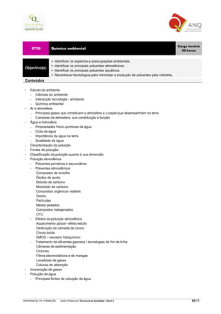Carga horária
     0739          Química ambiental
                                                                                                        50 horas


                      Identificar os aspectos e preocupações ambientais.
                      Identificar os principais poluentes atmosféricos.
 Objectivo(s)
                      Identificar os principais poluentes aquáticos.
                      Reconhecer tecnologias para minimizar a produção de poluentes pela indústria.
 Conteúdos

    Estudo do ambiente
    −   Ciências do ambiente
    −   Interacção tecnologia - ambiente
    −   Química ambiental
    Ar e atmosfera
    −   Principais gases que constituem a atmosfera e o papel que desempenham na terra
    −   Camadas da atmosfera, sua constituição e função
    Água e hidrosfera
    −   Propriedades físico-químicas da água
    −   Ciclo da água
    −   Importância da água na terra
    −   Qualidade da água
    Caracterização da poluição
    Fontes de poluição
    Classificação da poluição quanto à sua dimensão
    Poluição atmosférica
    −   Poluentes primários e secundários
    −   Poluentes atmosféricos
         Compostos de enxofre
         Óxidos de azoto
         Dióxido de carbono
         Monóxido de carbono
         Compostos orgânicos voláteis
         Ozono
         Partículas
         Metais pesados
         Compostos halogenados
         CFC
    −   Efeitos da poluição atmosférica
         Aquecimento global - efeito estufa
         Destruição da camada de ozono
         Chuva ácida
         SMOG - nevoeiro fotoquímico
    −   Tratamento de efluentes gasosos / tecnologias de fim de linha
         Câmaras de sedimentação
         Ciclones
         Filtros electrostáticos e de mangas
         Lavadores de gases
         Colunas de absorção
    Incineração de gases
    Poluição da água
    −   Principais fontes de poluição da água




REFERENCIAL DE FORMAÇÃO   Saída Profissional: Técnico/a da Qualidade   Nível 3                                65/75
 