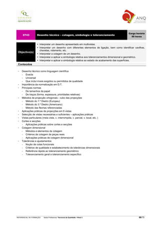 Carga horária
     0743          Desenho técnico – cotagem, simbologia e toleranciamento
                                                                                                    50 horas


                      Interpretar um desenho apresentado em multivistas.
                      Interpretar um desenho com diferentes elementos de ligação, bem como identificar cavilhas,
                      chavetas, rolamento, etc.
 Objectivo(s)
                      Interpretar a cotagem de um desenho.
                      Interpretar e aplicar a simbologia relativa aos toleranciamentos dimensional e geométrico.
                      Interpretar e aplicar a simbologia relativa ao estado de acabamento das superfícies.
 Conteúdos

    Desenho técnico como linguagem científica
    −   Exacta
    −   Universal
    −   Que inclui níveis exigidos ou permitidos de qualidade
    Importância da normalização em D.T.
    Principais normas
    −   De tamanhos da papel
    −   De traços (forma, espessura, prioridades relativas)
    Métodos de projecção ortogonais - cubo das projecções
    −   Método do 1.º Diedro (Europeu)
    −   Método do 3.º Diedro (Americano)
    −   Método das flechas referenciadas
    Aplicações práticas de projecções em 6 vistas
    Selecção de vistas necessárias e suficientes – aplicações práticas
    Vistas particulares (meia vista, v. interrompida, v. parcial, v. local, etc. )
    Cortes e secções
    −   Aplicações práticas sobre cortes e secções
    Cotagem dimensional
    −   Métodos e elementos da cotagem
    −   Critérios de cotagem de peças reais
    −   Aplicações práticas de cotagem dimensional
    Tolerâncias e ajustamentos
    −   Noção de cotas funcionais
    −   Critérios de qualidade e estabelecimento de tolerâncias dimensionais
    −   Referência rápida ao toleranciamento geométrico
    −   Toleranciamento geral e toleranciamento específico




REFERENCIAL DE FORMAÇÃO   Saída Profissional: Técnico/a da Qualidade   Nível 3                             68/75
 