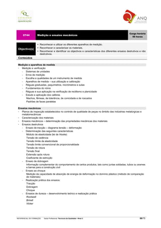 Carga horária
     0744          Medição e ensaios mecânicos
                                                                                                          50 horas


                      Reconhecer e utilizar os diferentes aparelhos de medição.
                      Reconhecer e caracterizar os materiais.
 Objectivo(s)
                      Reconhecer e identificar os objectivos e características dos diferentes ensaios destrutivos e não
                      destrutivos.
 Conteúdos

 Medição e aparelhos de medida
   Medição e verificação
   −   Sistemas de unidades
   −   Erros de medição
   −   Escolha e qualidades de um instrumento de medida
   −   Aparelhos de medida – sua utilização e calibração
   −   Réguas graduadas, paquímetros, micrómetros e sutas
   −   Fundamentos do nónio
   −   Réguas e sua aplicação na verificação de rectilismo e planicidade
   −   Estudo e aplicação dos calibres
       Machos, fêmeas, de tolerância, de conicidade e de roscados
       Padrões de faces paralelas

 Ensaios mecânicos
    Planos de inspecção estabelecidos no controlo de qualidade de peças no âmbito das indústrias metalúrgicas e
    metalomecânicas
    Caracterização dos materiais
    Ensaios mecânicos – determinação das propriedades mecânicas dos materiais
    Ensaios destrutivos
    −  Ensaio de tracção – diagrama tensão – deformação
    −  Determinação das seguintes características
        Módulo de elasticidade (lei de Hooke)
        Tensão de cedência
        Tensão limite de elasticidade
        Tensão limite convencional de proporcionalidade
        Tensão de rotura
        Tensão final
        Extensão após rotura
        Coeficiente de estricção
    −  Ensaio de dobragem
        Informação complementar do comportamento de certos produtos, tais como juntas soldadas, tubos ou arames
        e barras para a construção civil
    −  Ensaio ao choque
        Medição da capacidade de absorção de energia de deformação no domínio plástico (método de comparação
        de materiais)
    −  Realização prática dos ensaios:
        Tracção
        Dobragem
        Choque
    −  Ensaios de dureza – desenvolvimento teórico e realização prática
        Rockwell
        Brinell
        Vicker




REFERENCIAL DE FORMAÇÃO   Saída Profissional: Técnico/a da Qualidade   Nível 3                                   69/75
 