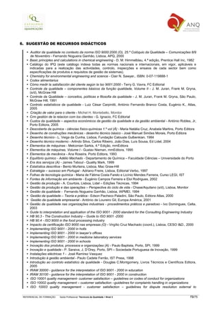 6. SUGESTÃO DE RECURSOS DIDÁCTICOS

     Auditor da qualidade no contexto da norma ISO 9000:2000 (O), 25.º Colóquio da Qualidade – Comunicações 8/9
     de Novembro - Fernando Nogueira Ganhão, Lisboa, APQ, 2000
     Basic principles and calculations in chemical engineering - D. M. Himmelblau, 4.ª edição, Prentice Hall Inc, 1982
     Catálogo do IPQ (este catálogo indexa todas as normas nacionais e internacionais, em vigor, aplicáveis e
     indicadas para a realização das actividades, controlo, inspecções e ensaios de cada sector bem como
     especificações de produtos e requisitos de gestão de sistemas).
     Chemistry for environmental engineering and science - Clair N. Sawyer,. ISBN: 0-07-119888-1
     Codex alimentarius
     Cómo medir la satisfacción del cliente según la Iso 9001:2000 - Terry G. Vavra, FC Editorial
     Controle da qualidade – componentes básicos da função qualidade, Volume II - J. M. Juran, Frank M. Gryna,
     (s/d), McGraw Hill
     Controle da Qualidade – conceitos, políticas e filosofia da qualidade - J. M. Juran, Frank M. Gryna, São Paulo,
     McGraw Hill, 1991
     Controlo estatísticos da qualidade - Luiz César Carpinitti, António Fernando Branco Costa, Eugénio K., Atlas,
     2005
     Criação de valor para o cliente - Michel H. Montebello, Monitor
     Crm gestión de la relacion com los clientes - G. Ignacio, FC Editorial
     Custos da qualidade – aspectos económicos da gestão da qualidade e da gestão ambiental - António Robles, Jr,
     Porto Editora, 2005
     Descoberta da química - ciências físico-químicas 1.º vol (À) - Maria Natália Cruz, Anabela Martins, Porto Editora
     Desenho de construções mecânicas - desenho técnico básico - José Manuel Simões Morais, Porto Editora
     Desenho técnico - L. Veiga da Cunha, Lisboa, Fundação Calouste Gulbenkian, 1984
     Desenho técnico moderno - Arlindo Silva, Carlos Ribeiro, João Dias, Luís Sousa, Ed Lidel, 2004
     Elementos de máquinas - Melconian Sarkis, 4.ª Edição, mmEditora
     Elementos de máquinas, Volume I - Gustav Nieman, mmEditora, 1995
     Elementos de mecânica - Ana Roseira, Porto Editora, 1993
     Equilíbrio químico - Adélio Machado - Departamento de Química – Faculdade Ciências – Universidade do Porto
     Era dos serviços (A) - James Teboul - Quality Mark, 1999
     Estatística descritiva - Bento Murteira, Lisboa, Mac Graw-Hill
     Estratégia – sucesso em Portugal - Adriano Freire, Lisboa, Editorial Verbo, 1997
     Folhas de tecnologia química - Maria de Fátima Costa Farelo e Licínio Mendes Ferreira, Curso LEGI, IST
     Fontes de informação em ambiente - Eugénio Campos Ferreira e Eloi Rodrigues, 2002
     Gestão da produção - A. Courtois, Lisboa, Lidel – Edições Técnicas, 1994
     Gestão da produção e das operações – Perspectiva do ciclo de vida - Chase/Aquilano (s/d), Lisboa, Monitor
     Gestão da qualidade - Fernando Nogueira Ganhão, Lisboa, IAPMEI, 1994
     Gestão da qualidade – Teoria e prática - Edson Pacheco Paladini, São Paulo, Editora Atlas, 2000
      Gestão da qualidade empresarial - António de Loureiro Gil, Europa América, 2001
     Gestão da qualidade nas organizações industriais - procedimentos práticos e paradoxo - Ivo Domingues, Celta,
     2003
     Guide to interpretation and application of the ISO 9001 - 2000 standard for the Consulting Engineering Industry
     HB 90.3 - The Construction Industry – Guide to ISO 9001 -2000
     HB 90.4 - ISO 9000 in the food processing industry
     Impacto da certificação ISO 9000 nas empresas (O) - Virgílio Cruz Machado (coord.), Lisboa, CESO I&D., 2000
     Implementing ISO 9001 - 2000 in hotls
     Implementing ISO 9001 - 2000 in lawyer’s offices
     Implementing ISO 9001 - 2000 in medicine laboratory services
     Implementing ISO 9001 - 2000 in schools
     Inovação dos produtos, processos e organizações (A) - Paulo Baptista, Porto, SPI, 1999
     Inovação e qualidade - P. Saraiva, J. D’Orey, Porto, SPI – Sociedade Portuguesa de Inovação, 1999
     Instalações eléctricas 1 - José Ramirez Vasquez
     Introdução à gestão ambiental - Paulo Cadete Ferrão, IST Press, 1998
     Introdução ao controlo estatístico da qualidade - Douglas C.Montgomery, Livros Técnicos e Científicos Editora,
     2005
     IRAM 30000 - guidance for the interpretation of ISO 9001 - 2000 in education
     IRAM 30100 - guidance for the interpretation of ISO 9001 - 2000 in construction
     ISO 10001 quality management- customer satisfaction – guidelines on codes of conduct for organizations
     ISO 10002 quality management – customer satisfaction –guidelines for complaints handling in organizations
     ISO 10003 quality management - customer satisfaction – guidelines for dispute resolution external to

 REFERENCIAL DE FORMAÇÃO   Saída Profissional: Técnico/a da Qualidade   Nível 3                                  73/75
 